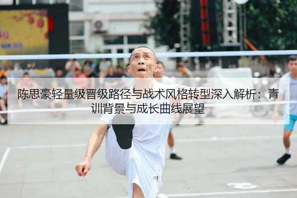陈思豪轻量级晋级路径与战术风格转型深入解析：青训背景与成长曲线展望